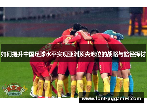 如何提升中国足球水平实现亚洲顶尖地位的战略与路径探讨